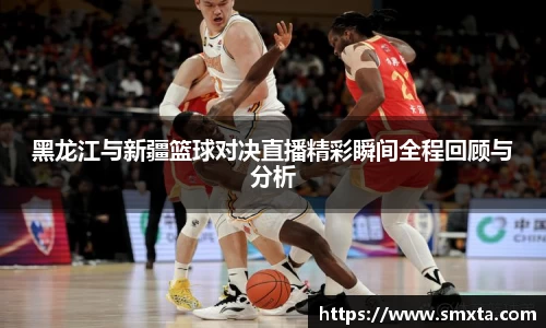 黑龙江与新疆篮球对决直播精彩瞬间全程回顾与分析
